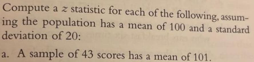 Compute a z statistic for each of the following, assum-
ing the population has a mean of 100 and a standard
deviation of 20:
a. A sample of 43 scores has a mean of 101.
