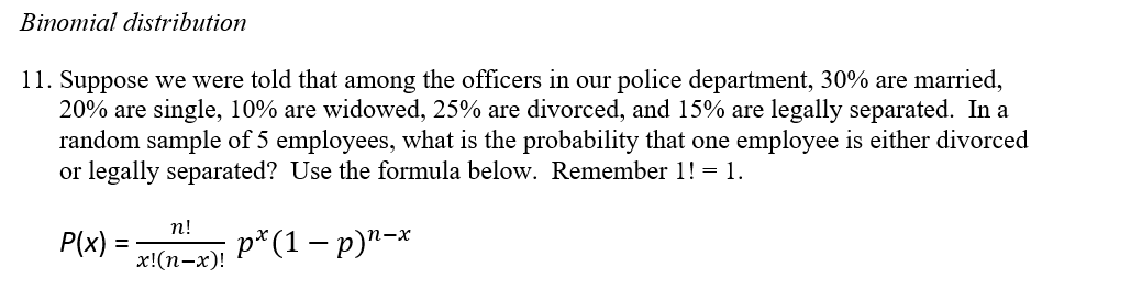 Binomial distribution
11. Suppose we were told that among the officers in our police department, 30% are married,
20% are single, 10% are widowed, 25% are divorced, and 15% are legally separated. In a
random sample of 5 employees, what is the probability that one employee is either divorced
or legally separated? Use the formula below. Remember 1! = 1.
п!
P(x) =
p*(1 – p)²-*
х!(п-х)!
