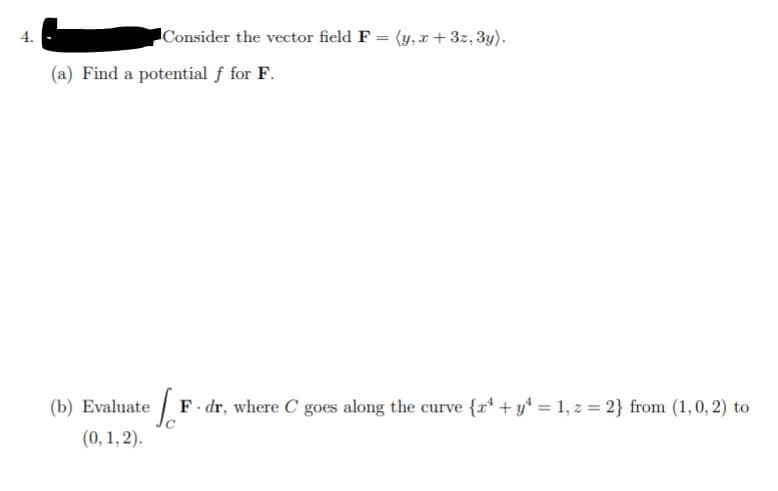 Consider the vector field F = (y, r+3z, 3y).
4.
%3D
(a) Find a potential f for F.
(b) Evaluate F dr, where C goes along the curve {r* + y* = 1, z = 2} from (1,0, 2) to
(0, 1, 2).
