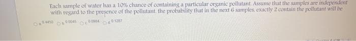 Each sample of water has a 10% chance of containing a particular organic pollutant. Assume that the samples are independent
with regard to the presence of the pollutant. the probability that in the next 6 samples, exactly 2 contain the pollutant will be
O04450
