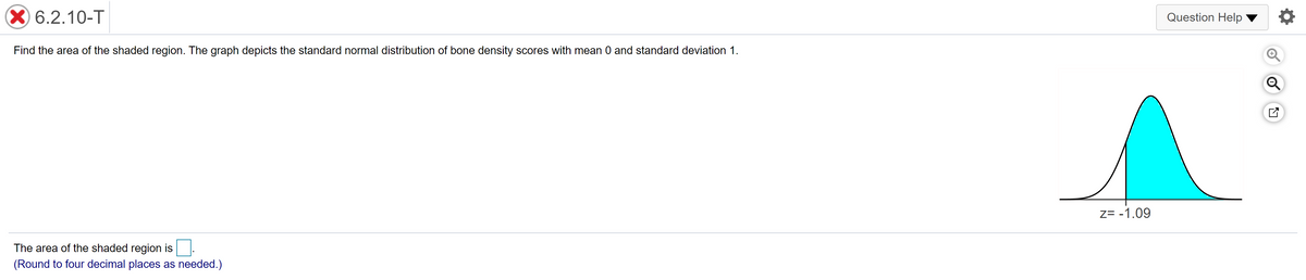 X 6.2.10-T
Question Help
Find the area of the shaded region. The graph depicts the standard normal distribution of bone density scores with mean 0 and standard deviation 1.
Z= -1.09
The area of the shaded region is
(Round to four decimal places as needed.)
