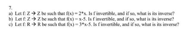 7.
a) Let f: Z Z be such that f(x) = 2*x. Is f invertible, and if so, what is its inverse?
b) Let f: Z > Z be such that f(x) = x-5. Is f invertible, and if so, what is its inverse?
c) Let f: R>R be such that f(x) 3*x-5. Is f invertible, and if so, what is its inverse?
