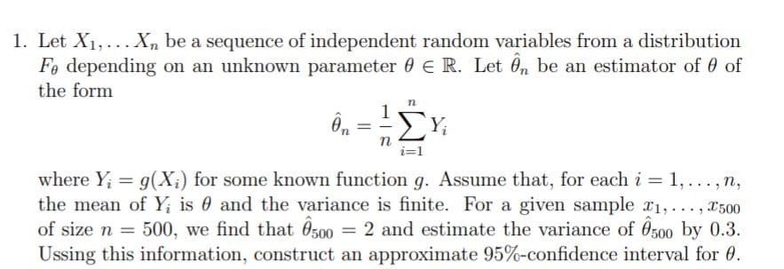 1. Let X1,...X, be a sequence of independent random variables from a distribution
Fo depending on an unknown parameter 0 e R. Let Ô, be an estimator of 0 of
the form
1
ΣΥ
n
i=1
where Y; = g(X;) for some known function g. Assume that, for each i = 1,... , n,
the mean of Y; is 0 and the variance is finite. For a given sample a1,..., x500
of size n = 500, we find that O500
Ussing this information, construct an approximate 95%-confidence interval for 0.
= 2 and estimate the variance of 0500 by 0.3.

