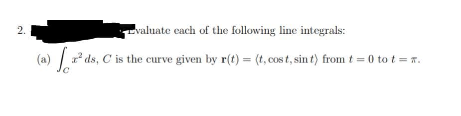 2.
Lvaluate each of the following line integrals:
1² ds,
C is the curve given by r(t) = (t, cos t, sin t) from t = 0 to t = T.
(a)
