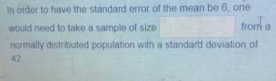 In order to have the standard error of the mean be 6, one
would need to take a sample of size
from a
normally distributed population with a standard deviation of
42
