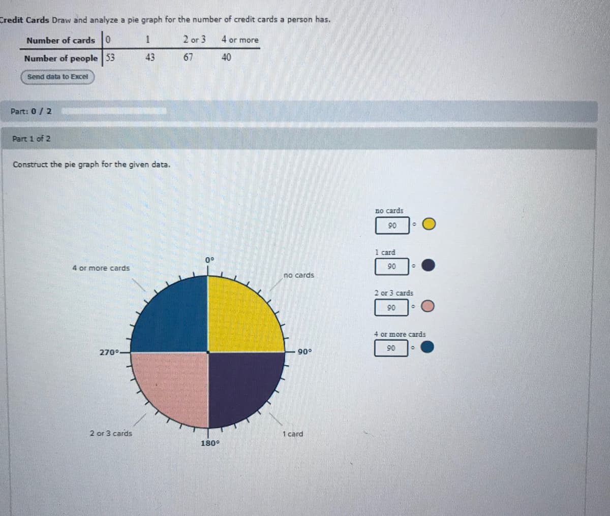 Credit Cards Draw and analyze a pie graph for the number of credit cards a person has.
Number of cards 0
1
2 or 3
4 or more
Number of people 53
43
67
40
Send data to Excel
Part: 0/2
Part 1 of 2
Construct the pie graph for the given data.
no cards
90
1 card
0°
4 or more cards
90
no cards
2 or 3 cards
90
4 or more cards
90
270°.
90°
2 or 3 cards
1 card
180°
