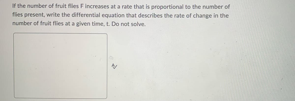 If the number of fruit flies F increases at a rate that is proportional to the number of
flies present, write the differential equation that describes the rate of change in the
number of fruit flies at a given time, t. Do not solve.