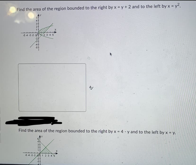 Find the area of the region bounded to the right by x = y + 2 and to the left by x = y².
543-2
1
GAAN
3-
2
1
Find the area of the region bounded to the right by x = 4-y and to the left by x = y.
2345
543-24 1 2 3 4 5
75234
-2
A