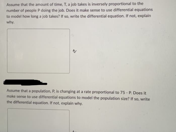 Assume that the amount of time, T, a job takes is inversely proportional to the
number of people P doing the job. Does it make sense to use differential equations
to model how long a job takes? If so, write the differential equation. If not, explain
why.
A
Assume that a population, P, is changing at a rate proportional to 75 - P. Does it
make sense to use differential equations to model the population size? If so, write
the differential equation. If not, explain why.