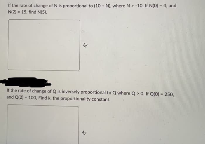 If the rate of change of N is proportional to (10 + N), where N > -10. If N(0) = 4, and
N(2) = 15, find N(5).
1
If the rate of change of Q is inversely proportional to Q where Q> 0. If Q(0) = 250,
and Q(2) = 100, Find k, the proportionality constant.
3