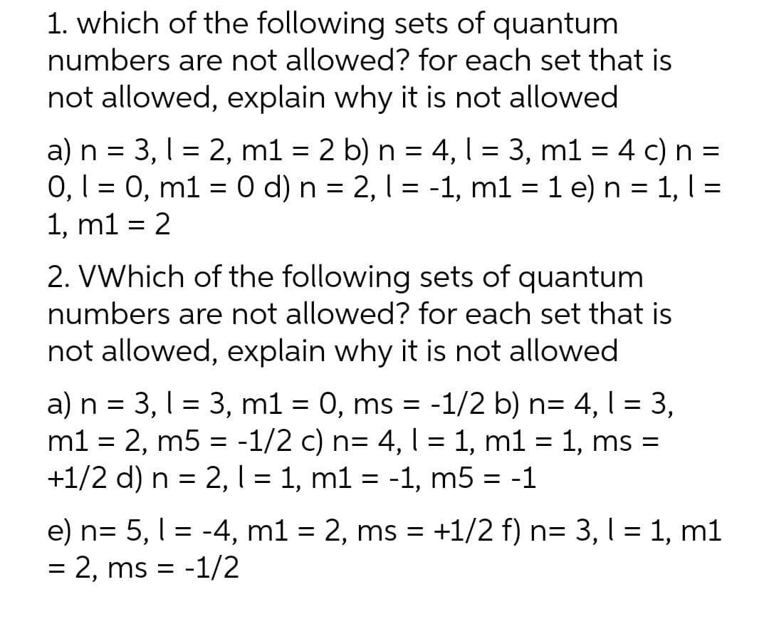 1. which of the following sets of quantum
numbers are not allowed? for each set that is
not allowed, explain why it is not allowed
a) n = 3, 12, m1 = 2 b) n = 4,1 = 3, m1 = 4 c) n =
0, 1 = 0, m1 = 0 d) n = 2, 1 = -1, m1 = 1 e) n = 1, 1 =
1, m1 = 2
2. VWhich of the following sets of quantum
numbers are not allowed? for each set that is
not allowed, explain why it is not allowed
a) n = 3,1 3, m1 = 0, ms = -1/2 b) n= 4, 1 = 3,
m1 = 2, m5 = -1/2 c) n= 4, l = 1, m1 = 1, ms =
+1/2 d) n = 2, l = 1, m1 = -1, m5 = -1
e) n= 5, 1-4, m1 = 2, ms = +1/2 f) n= 3,1 = 1, m1
= 2, ms = -1/2