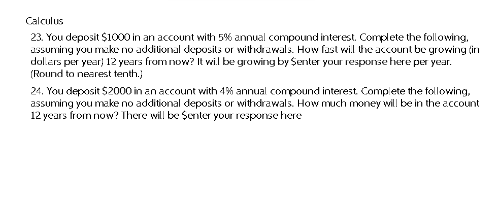 Calculus
23. You deposit $1000 in an account with 5% annual compound interest. Complete the following,
assuming you make no additional deposits or withdrawals. How fast will the account be growing (in
dollars per year) 12 years from now? It will be growing by $enter your response here per year.
(Round to nearest tenth.)
24. You deposit $2000 in an account with 4% annual compound interest. Complete the following,
assuming you make no additional deposits or withdrawals. How much money will be in the account
12 years from now? There will be $enter your response here