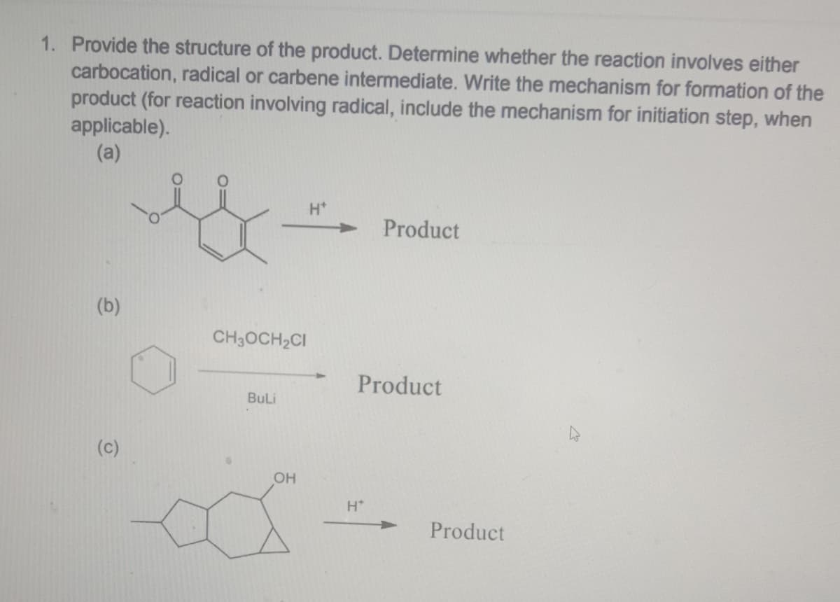 1. Provide the structure of the product. Determine whether the reaction involves either
carbocation, radical or carbene intermediate. Write the mechanism for formation of the
product (for reaction involving radical, include the mechanism for initiation step, when
applicable).
(a)
Product
CH3OCH₂CI
BuLi
Ô
OH
Product
H*
Product