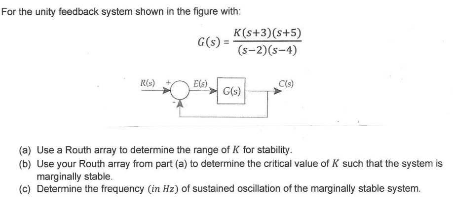 For the unity feedback system shown in the figure with:
G(s):
K(s+3)(s+5)
(S-2)(S-4)
R(s)
E(s).
C(s)
G(s)
(a) Use a Routh array to determine the range of K for stability.
(b) Use your Routh array from part (a) to determine the critical value of K such that the system is
marginally stable.
(c) Determine the frequency (in Hz) of sustained oscillation of the marginally stable system.