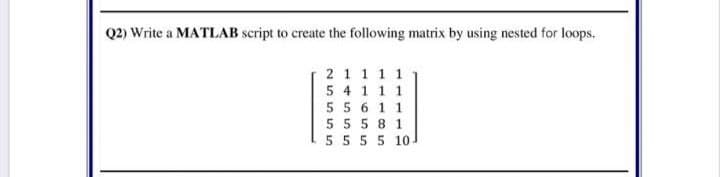 Q2) Write a MATILAB script to create the following matrix by using nested for loops.
2 11 1 1
5 4 1 1 1
5 5 6 1 1
5 5 5 8 1
5 55 5 10
