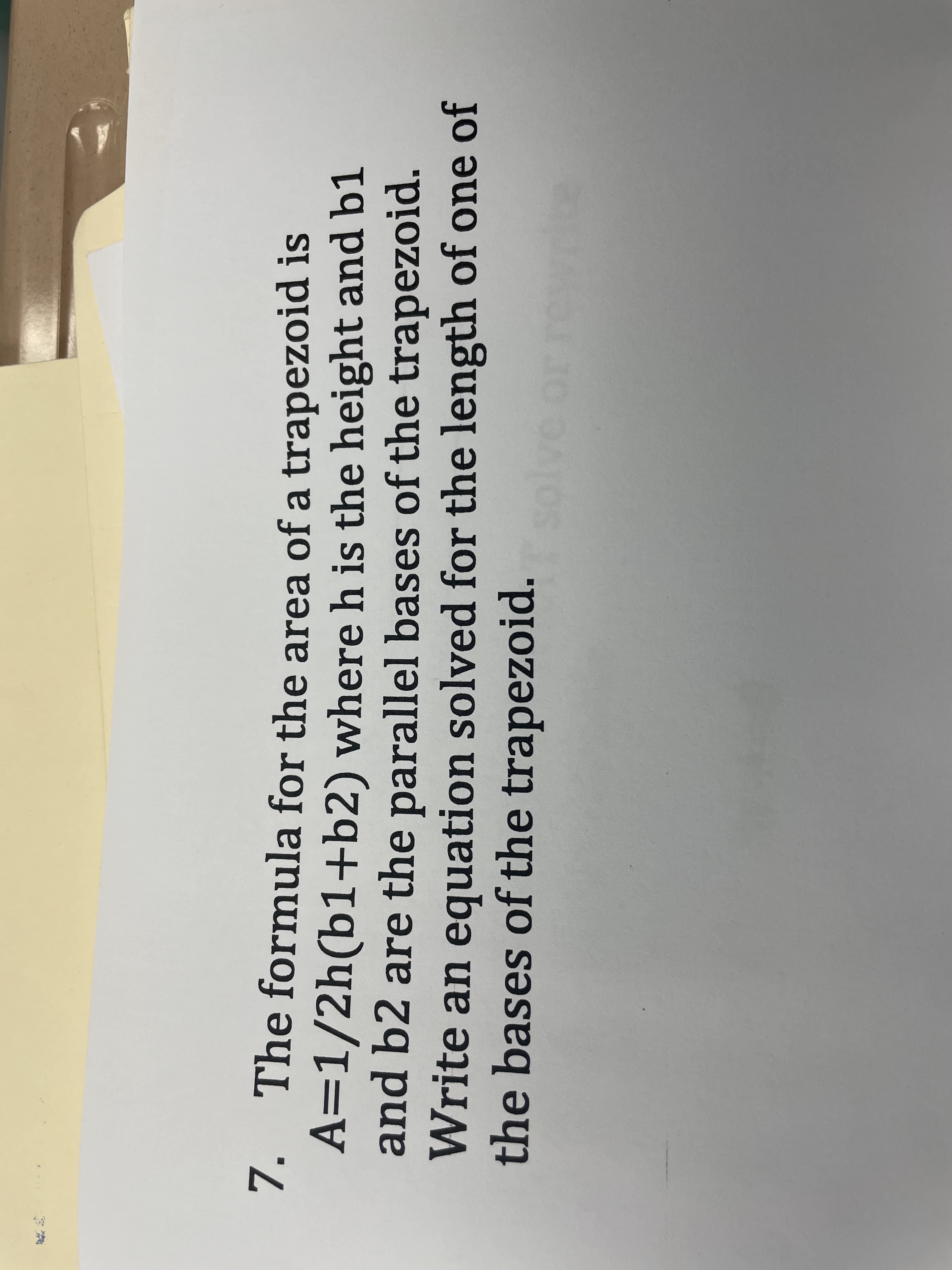 7.
The formula for the area of a trapezoid is
A=1/2h(b1+b2) where h is the height and b1
and b2 are the parallel bases of the trapezoid.
Write an equation solved for the length of one of
the bases of the trapezoid.
ve or
