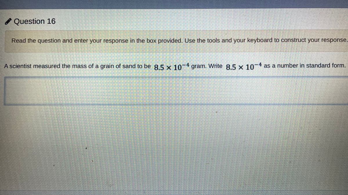 Question 16
Read the question and enter your response in the box provided. Use the tools and your keyboard to construct your response.
A scientist measured the mass of a grain of sand to be 8.5 x 10-4 gram. Write 8.5 x 104 as a number in standard form.
