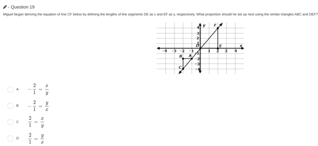 - Question 19
Miguel began deriving the equation of line CF below by defining the lengths of line segments DE as x and EF as y, respectively. What proportion should he set up next using the similar triangles ABC and DEF?
2
-1
4
B
A
2
A
1
O B
1
O c
1
2
D
1
| నా నా| ఈ
