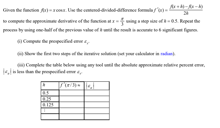 flx + h) – {x – h)
Given the function f(x) =x cos.x. Use the centered-divided-difference formula f '(x) = :
2h
to compute the approximate derivative of the function at x = 7 using a step size of h = 0.5. Repeat the
process by using one-half of the previous value of h until the result is accurate to 6 significant figures.
(i) Compute the prespecified error ɛ,.
(ii) Show the first two steps of the iterative solution (set your calculator in radian).
(iii) Complete the table below using any tool until the absolute approximate relative percent error,
6, is less than the prespecified error ɛ,.
h
|f'(7/ 3) = ||Ea
0.5
0.25
0.125
