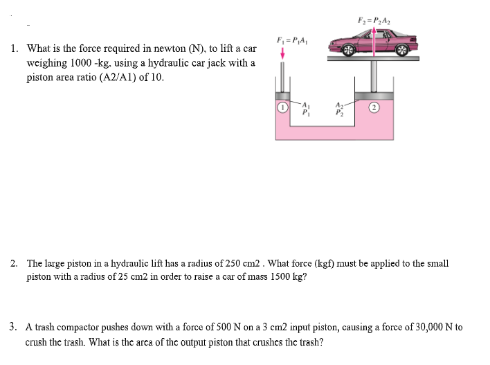 F2 =P2A2
F, = P,A,
1. What is the force required in newton (N), to lift a car
weighing 1000 -kg, using a hydraulic car jack with a
piston area ratio (A2/A1) of 10.
2. The large piston in a hydraulic lift has a radius of 250 cm2. What force (kgf) must be applied to the small
piston with a radius of 25 cm2 in order to raise a car of mass 1500 kg?
3. A trash compactor pushes down with a force of 500 N on a 3 cm2 input piston, causing a force of 30,000 N to
crush the trash. What is the area of the output piston that crushes the trash?
