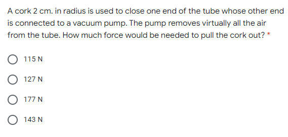 A cork 2 cm. in radius is used to close one end of the tube whose other end
is connected to a vacuum pump. The pump removes virtually all the air
from the tube. How much force would be needed to pull the cork out? *
115 N
127 N
O 177 N
143 N
