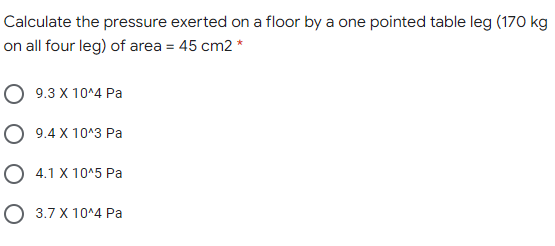 Calculate the pressure exerted on a floor by a one pointed table leg (170 kg
on all four leg) of area = 45 cm2 *
O 9.3 X 10^4 Pa
O 9.4 X 10^3 Pa
O 4.1 X 10^5 Pa
O 3.7 X 10^4 Pa
