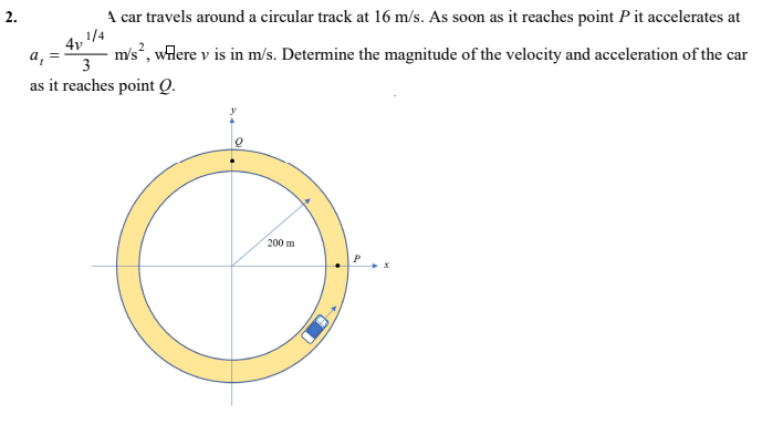 A car travels around a circular track at 16 m/s. As soon as it reaches point Pit accelerates at
,1/4
m/s², wilere v is in m/s. Determine the magnitude of the velocity and acceleration of the car
a,
3
as it reaches point Q.
200 m
2.
