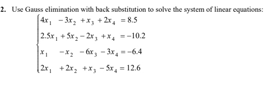 2. Use Gauss elimination with back substitution to solve the system of linear equations:
| 4x, - 3x, +x3 +2x, = 8.5
| 2.5x, + 5x 2 – 2x 3 +x4 =-10.2
-x, - 6x; - 3x, =-6.4
(2x, +2x, +x, - 5x, = 12.6
4
