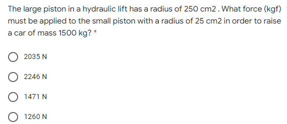 The large piston in a hydraulic lift has a radius of 250 cm2.What force (kgf)
must be applied to the small piston with a radius of 25 cm2 in order to raise
a car of mass 1500 kg? *
2035 N
2246 N
O 1471 N
1260 N
