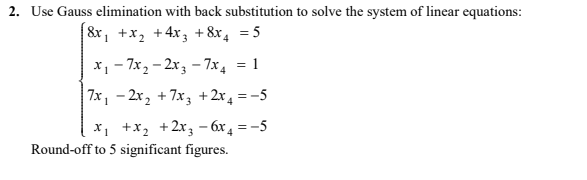 2. Use Gauss elimination with back substitution to solve the system of linear equations:
&x, +x2 +4x3 +8x, = 5
x1 - 7x, – 2x, – 7x4
: 1
7x, - 2x2 + 7x3 +2x4 =-5
X1 +x, +2x3 – 6x, = -5
Round-off to 5 significant figures.
