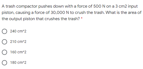 A trash compactor pushes down with a force of 500 N on a 3 cm2 input
piston, causing a force of 30,000 N to crush the trash. What is the area of
the output piston that crushes the trash? *
240 cm^2
210 cm^2
160 cm^2
O 180 cm^2
