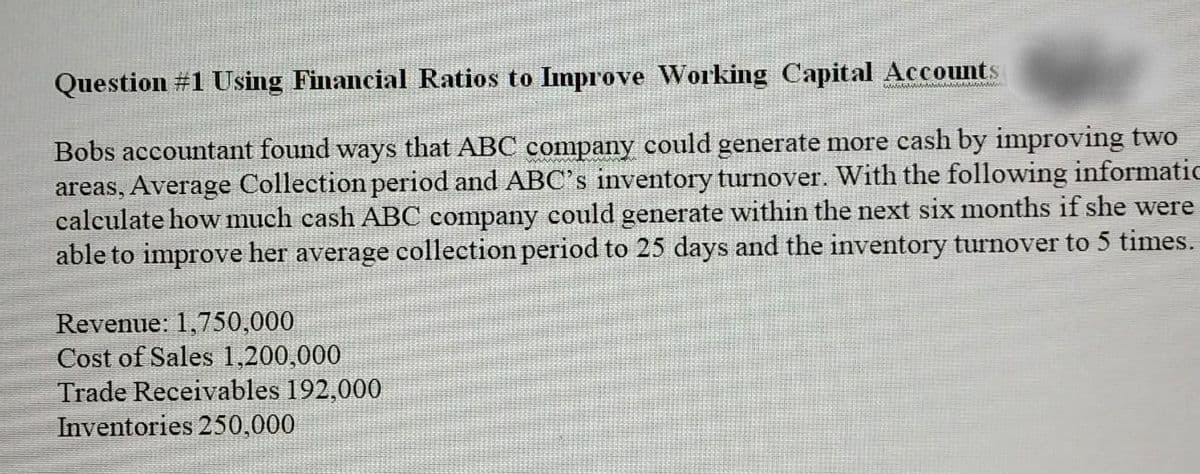 Question #1 Using Financial Ratios to Improve Working Capital Accounts
Bobs accountant found ways that ABC company could generate more cash by improving two
areas, Average Collection period and ABC's inventory turnover. With the following informatic
calculate how much cash ABC company could generate within the next six months if she were
able to improve her average collection period to 25 days and the inventory turnover to 5 times.
Revenue: 1,750,000
Cost of Sales 1,200,000
Trade Receivables 192,000
Inventories 250,000
