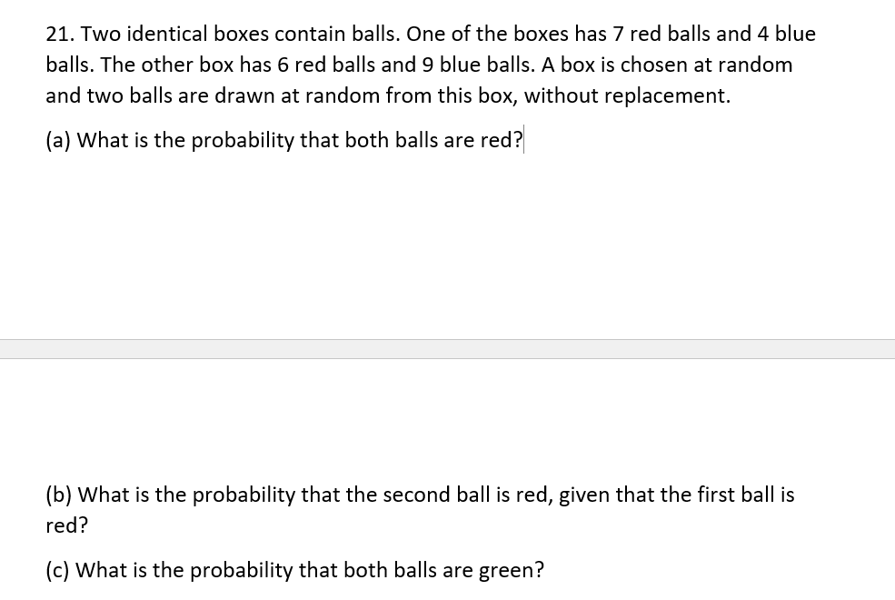21. Two identical boxes contain balls. One of the boxes has 7 red balls and 4 blue
balls. The other box has 6 red balls and 9 blue balls. A box is chosen at random
and two balls are drawn at random from this box, without replacement.
(a) What is the probability that both balls are red?
(b) What is the probability that the second ball is red, given that the first ball is
red?
(c) What is the probability that both balls are green?
