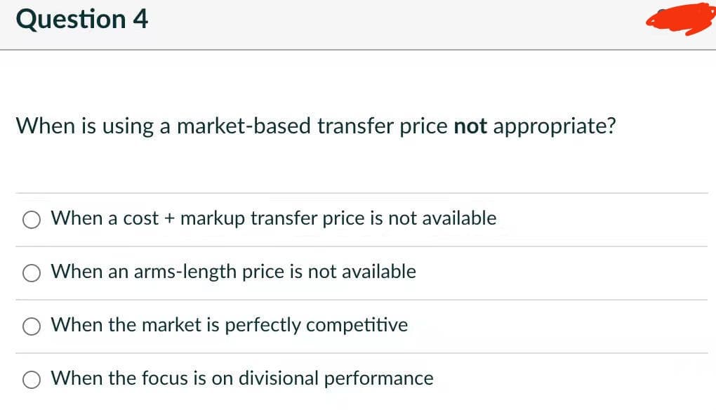 Question 4
When is using a market-based transfer price not appropriate?
When a cost + markup transfer price is not available
When an arms-length price is not available
When the market is perfectly competitive
When the focus is on divisional performance
