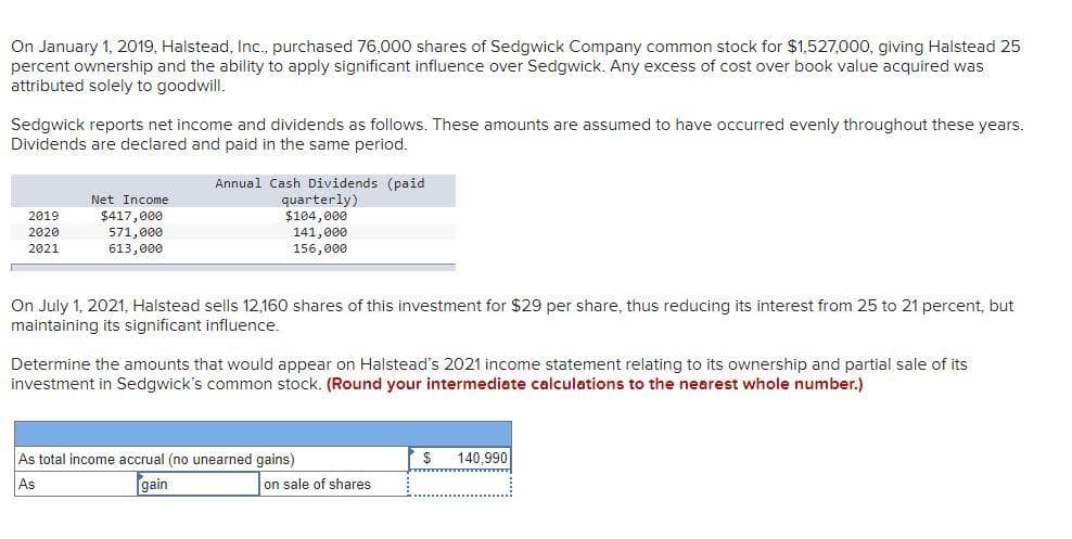 On January 1, 2019, Halstead, Inc., purchased 76,000 shares of Sedgwick Company common stock for $1,527,000, giving Halstead 25
percent ownership and the ability to apply significant influence over Sedgwick. Any excess of cost over book value acquired was
attributed solely to goodwill.
Sedgwick reports net income and dividends as follows. These amounts are assumed to have occurred evenly throughout these years.
Dividends are declared and paid in the same period.
Annual Cash Dividends (paid
quarterly)
$104,000
Net Income
$417,000
571,000
613,000
2019
2020
141,000
2021
156,000
On July 1, 2021, Halstead sells 12,160 shares of this investment for $29 per share, thus reducing its interest from 25 to 21 percent, but
maintaining its significant influence.
Determine the amounts that would appear on Halstead's 2021 income statement relating to its ownership and partial sale of its
investment in Sedgwick's common stock. (Round your intermediate calculations to the nearest whole number.)
As total income accrual (no unearned gains)
140,990
As
gain
on sale of shares
