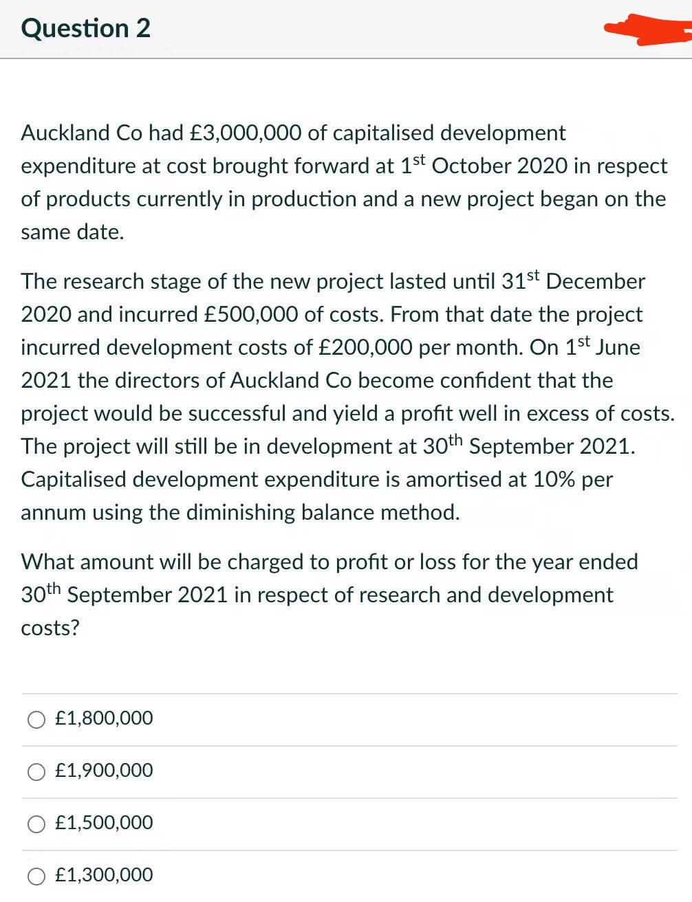 Question 2
Auckland Co had £3,000,000 of capitalised development
expenditure at cost brought forward at 1st October 2020 in respect
of products currently in production and a new project began on the
same date.
The research stage of the new project lasted until 31st December
2020 and incurred £500,000 of costs. From that date the project
incurred development costs of £200,000 per month. On 1st June
2021 the directors of Auckland Co become confident that the
project would be successful and yield a profit well in excess of costs.
The project will still be in development at 30th September 2021.
Capitalised development expenditure is amortised at 10% per
annum using the diminishing balance method.
What amount will be charged to profit or loss for the year ended
30th September 2021 in respect of research and development
costs?
£1,800,000
£1,900,000
£1,500,000
O £1,300,000
