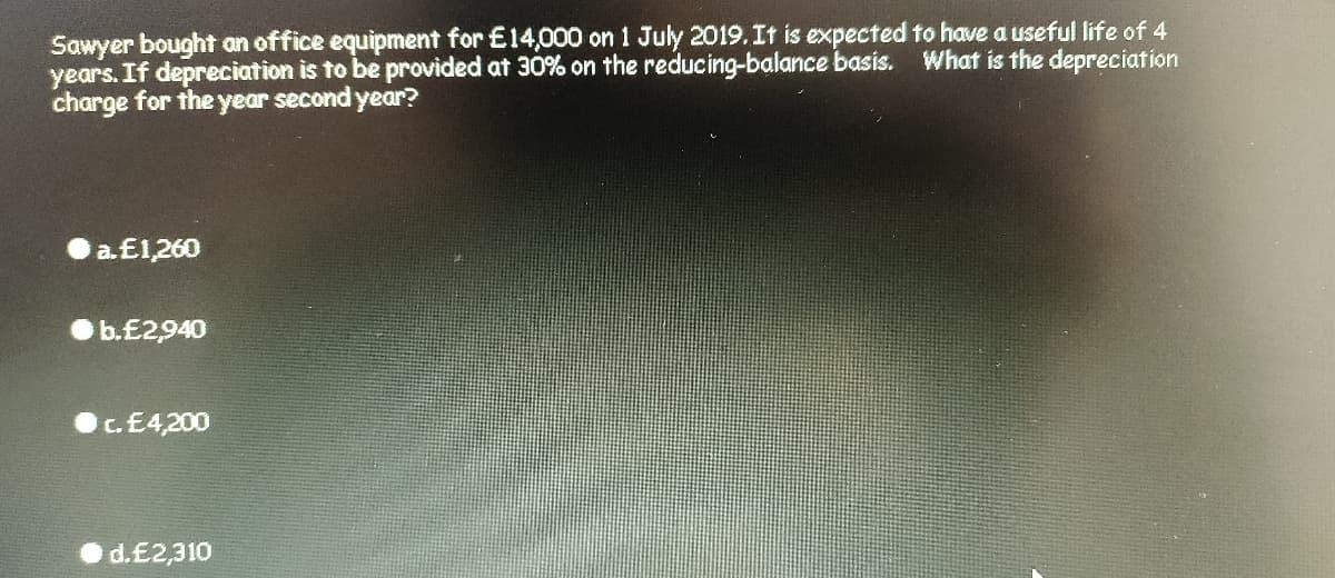 Sawyer bought an office equipment for £14,000 on 1 July 2019.It is expected to have a useful life of 4
years. If depreciation is to be provided at 30% on the reducing-balance basis. What is the depreciation
charge for the year second year?
a.E1,260
b.£2940
c.E4,200
d.£2,310
