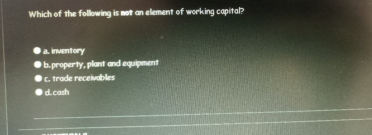 Which of the following is not an element of working capital?
a. inventory
b.property, plant and equipment
C. trade receivobles
d.cash
