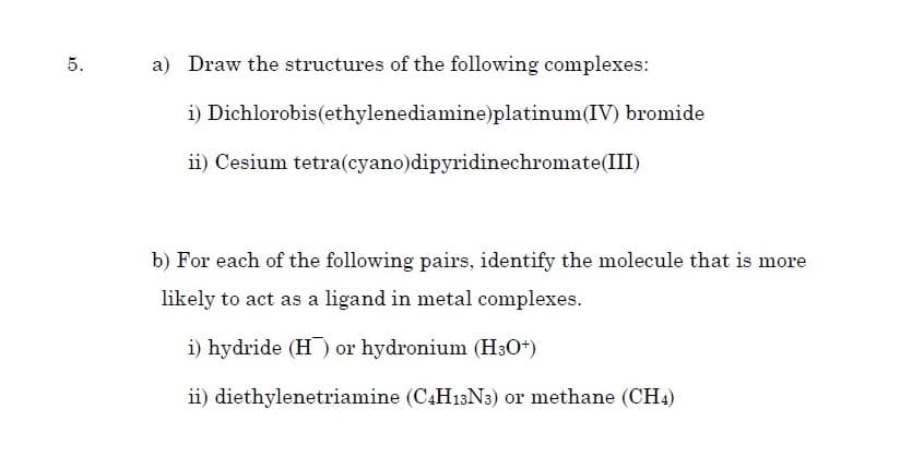 5.
a) Draw the structures of the following complexes:
i) Dichlorobis(ethylenediamine)platinum(IV) bromide
ii) Cesium tetra(cyano)dipyridinechromate(III)
b) For each of the following pairs, identify the molecule that is more
likely to act as a ligand in metal complexes.
i) hydride (H ) or hydronium (H30+)
ii) diethylenetriamine (CAH13N3) or methane (CH4)
