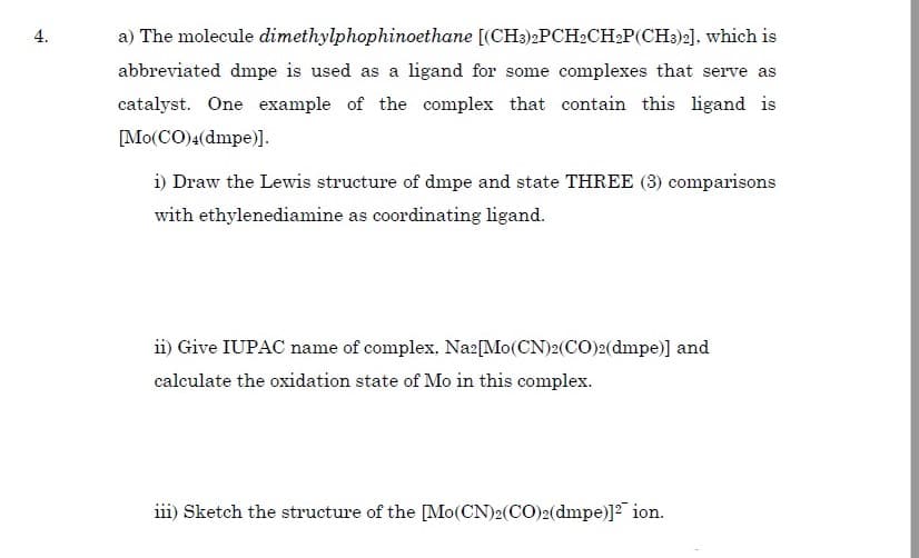 a) The molecule dimethylphophinoethane [(CH3)2PCH2CH2P(CH3)2], which is
abbreviated dmpe is used as a ligand for some complexes that serve as
catalyst. One example of the complex that contain this ligand is
[Mo(CO)4(dmpe)].
i) Draw the Lewis structure of dmpe and state THREE (3) comparisons
with ethylenediamine as coordinating ligand.
ii) Give IUPAC name of complex, Na2[Mo(CN)2(CO)2(dmpe)] and
calculate the oxidation state of Mo in this complex.
iii) Sketch the structure of the [Mo(CN)2(CO)2(dmpe)]2 ion.
4.
