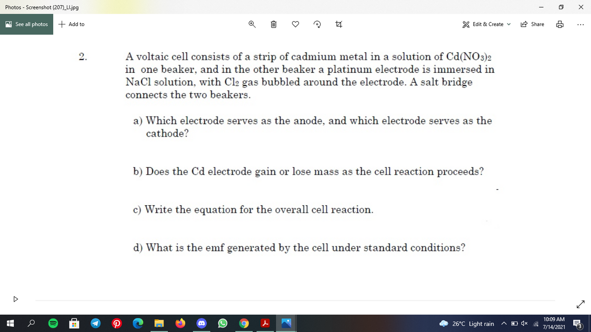 Photos - Screenshot (207)_LI.jpg
A See all photos
+ Add to
* Edit & Create
IA Share
A voltaic cell consists of a strip of cadmium metal in a solution of Cd(NO3)2
in one beaker, and in the other beaker a platinum electrode is immersed in
NaCl solution, with Cl2 gas bubbled around the electrode. A salt bridge
2.
connects the two beakers.
a) Which electrode serves as the anode, and which electrode serves as the
cathode?
b) Does the Cd electrode gain or lose mass as the cell reaction proceeds?
c) Write the equation for the overall cell reaction.
d) What is the emf generated by the cell under standard conditions?
10:09 AM
26°C Light rain
a 7/14/2021
A
