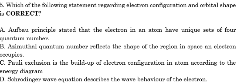 5. Which of the following statement regarding electron configuration and orbital shape
is CORRECT?
A. Aufbau principle stated that the electron in an atom have unique sets of four
quantum number.
B. Azimuthal quantum number reflects the shape of the region in space an electron
occupies.
C. Pauli exclusion is the build-up of electron configuration in atom according to the
energy diagram
D. Schrodinger wave equation describes the wave behaviour of the electron.
