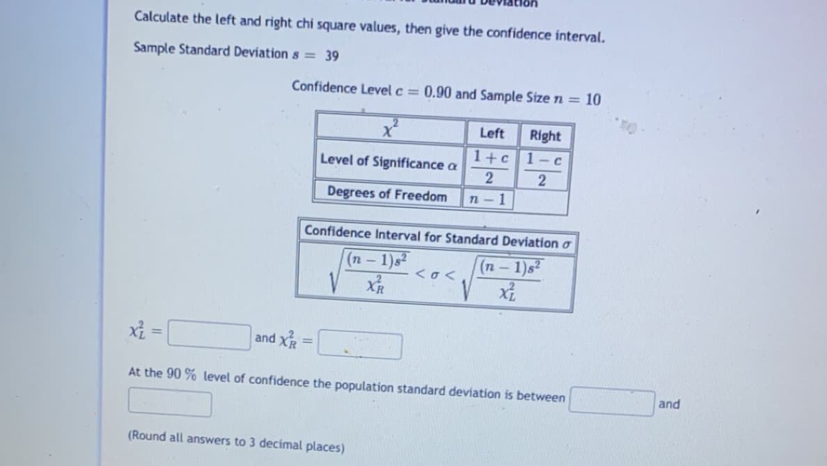 Calculate the left and right chi square values, then give the confidence interval.
Sample Standard Deviation s = 39
Confidence Level c = 0.90 and Sample Size n = 10
Left
Right
1+c
1- c
Level of Significance a
Degrees of Freedom
п-1
Confidence Interval for Standard Deviation o
(п - 1)52
(п - 1)s2
<o <
X =
and XR
!!
At the 90 % level of confidence the population standard deviation is between
and
(Round all answers to 3 decimal places)
