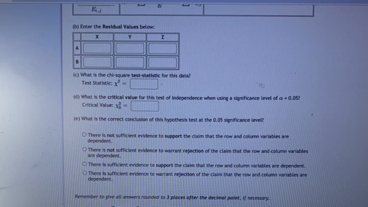 E
(b) Enter the Residual Values below:
Y.
(c) What is the chi-square test-statistic for this data?
Test Statistic: X =
(d) What is the critical value for this test of independence when using a significance level of a = 0.05?
Critical Value: xổ
%3D
(e) What is the correct conclusion of this hypothesis test at the 0.05 significance level?
O There is not sufficient evidence to support the claim that the row and column variables are
dependent.
O There is not sufficient evidence to warrant rejection of the claim that the row and column variables
are dependent.
O There is sufficient evidence to support the claim that the row and column variables are dependent.
O There is sufficient evidence to warrant rejection of the claim that the row and column variables are
dependent.
Remember to give all answers rounded to 3 places after the decimal point, if necessary.
