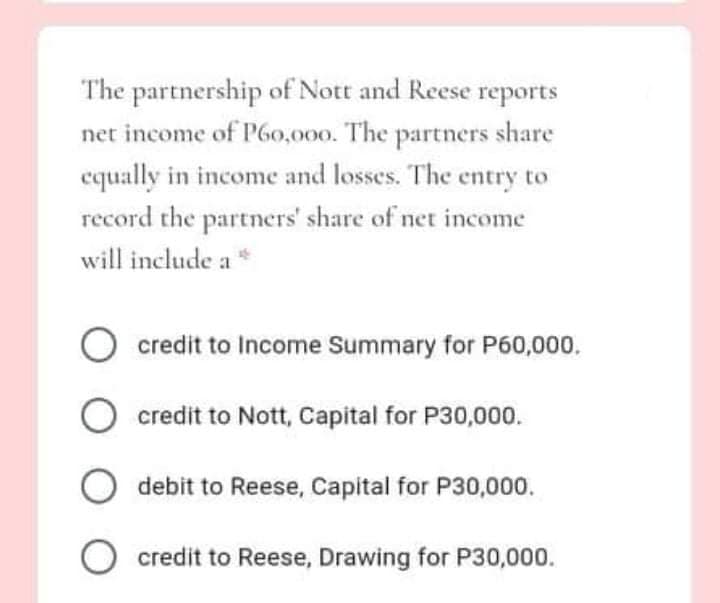 The partnership of Nott and Reese reports
net income of P6o,000. The partners share
equally in income and losses. The entry to
record the partners' share of net income
will include a*
credit to Income Summary for P60,000.
credit to Nott, Capital for P30,000.
debit to Reese, Capital for P30,000.
credit to Reese, Drawing for P30,000.
