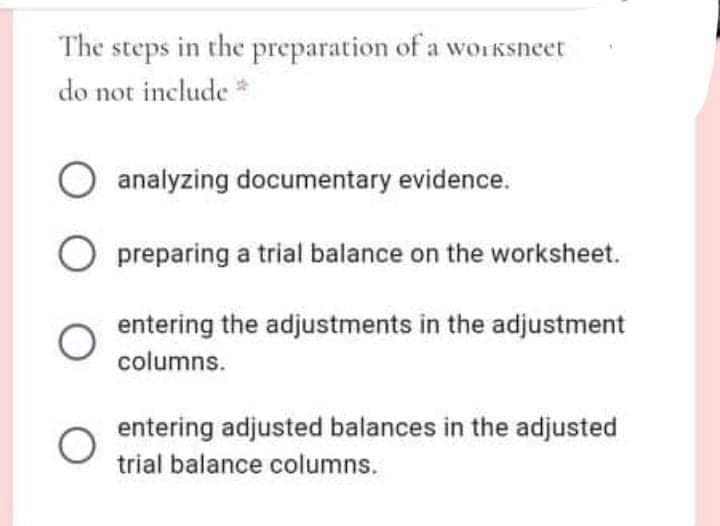 The steps in the preparation of a worksneet
do not include *
analyzing documentary evidence.
preparing a trial balance on the worksheet.
entering the adjustments in the adjustment
columns.
entering adjusted balances in the adjusted
trial balance columns.
