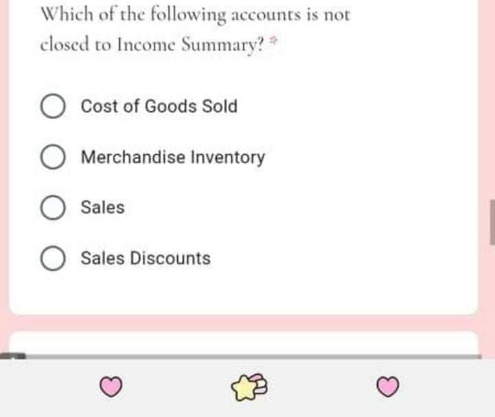 Which of the following accounts is not
closed to Income Summary?
Cost of Goods Sold
Merchandise Inventory
O Sales
Sales Discounts
