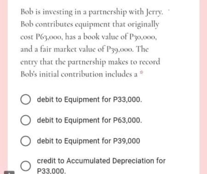 Bob is investing in a partnership with Jerry.
Bob contributes equipment that originally
cost P63,000, has a book value of P30,000,
and a fair market value of P39.000. The
entry that the partnership makes to record
Bob's initial contribution includes a *
O debit to Equipment for P33,000.
debit to Equipment for P63,000.
debit to Equipment for P39,000
credit to Accumulated Depreciation for
P33,000.
