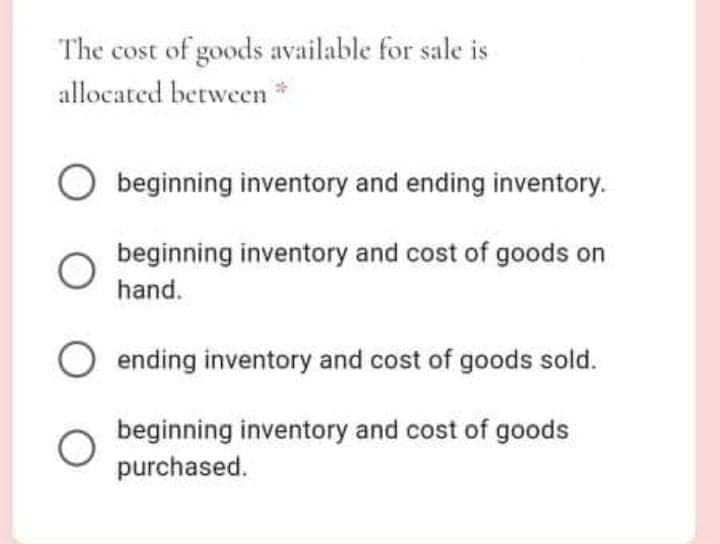 The cost of goods available for sale is
allocated between *
O beginning inventory and ending inventory.
beginning inventory and cost of goods on
hand.
ending inventory and cost of goods sold.
beginning inventory and cost of goods
purchased.
