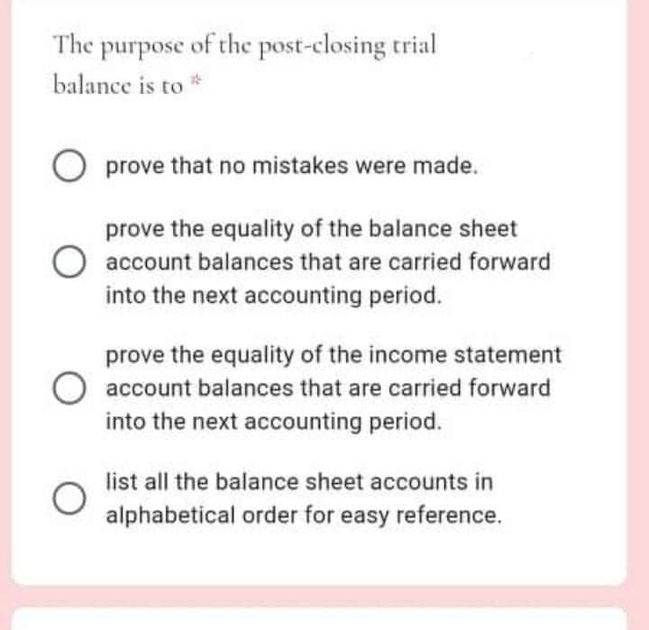 The purpose of the post-closing trial
balance is to *
O prove that no mistakes were made.
prove the equality of the balance sheet
account balances that are carried forward
into the next accounting period.
prove the equality of the income statement
account balances that are carried forward
into the next accounting period.
list all the balance sheet accounts in
alphabetical order for easy reference.
